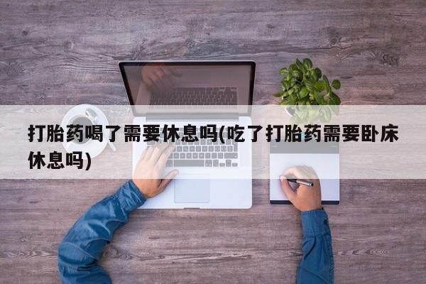 药流药联系方式打胎药喝了需要休息吗(吃了打胎药需要卧床休息吗)