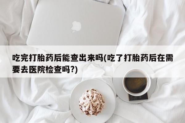 药流药联系方式吃完打胎药后能查出来吗(吃了打胎药后在需要去医院检查吗?)