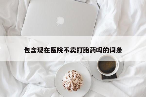 药流药联系方式包含现在医院不卖打胎药吗的词条