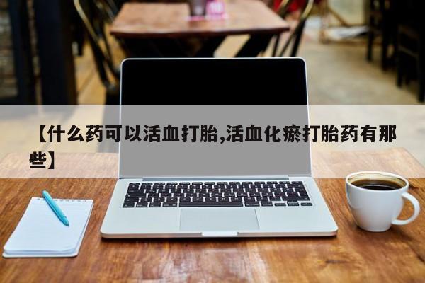 药流药联系方式【什么药可以活血打胎,活血化瘀打胎药有那些】