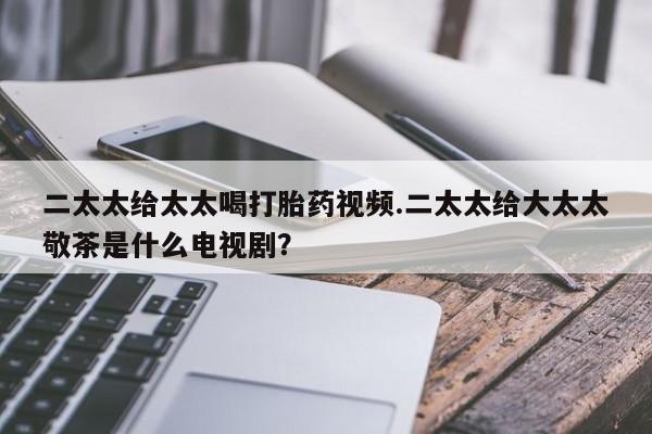 药流药联系方式二太太给太太喝打胎药视频.二太太给大太太敬茶是什么电视剧？