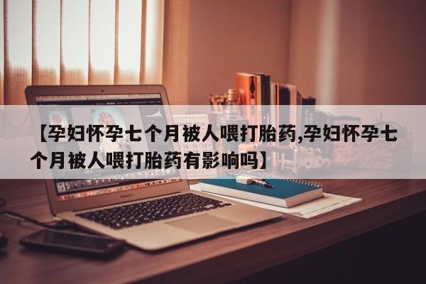 药流药联系方式【孕妇怀孕七个月被人喂打胎药,孕妇怀孕七个月被人喂打胎药有影响吗】