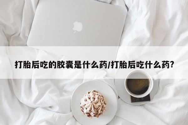药流药联系方式打胎后吃的胶囊是什么药/打胎后吃什么药?