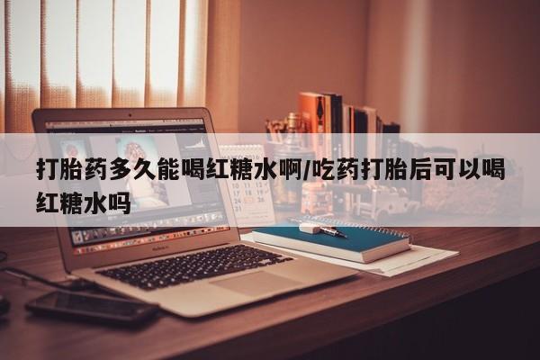 药流药联系方式打胎药多久能喝红糖水啊/吃药打胎后可以喝红糖水吗
