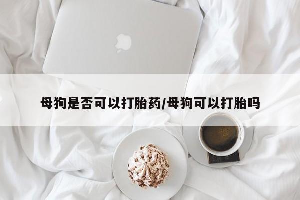 药流药联系方式母狗是否可以打胎药/母狗可以打胎吗