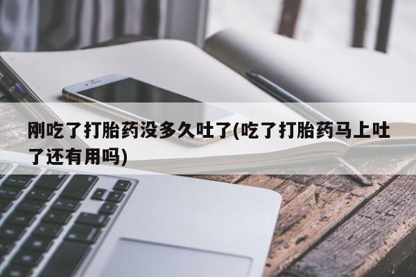 药流药联系方式刚吃了打胎药没多久吐了(吃了打胎药马上吐了还有用吗)