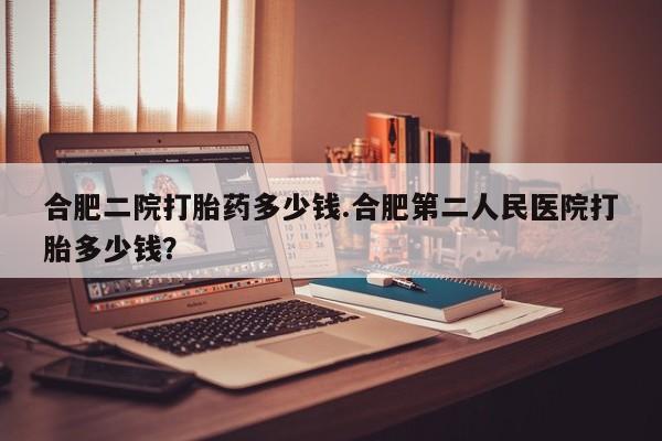药流药联系方式合肥二院打胎药多少钱.合肥第二人民医院打胎多少钱？