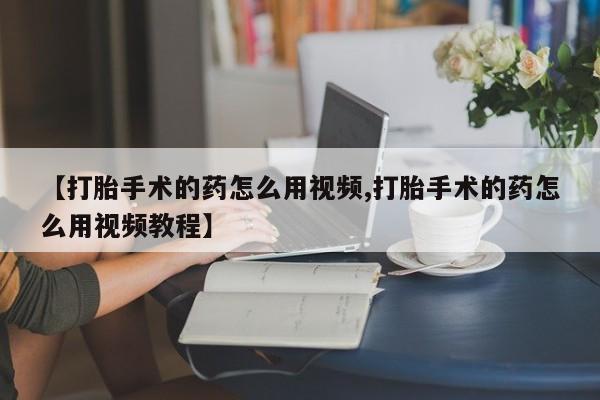 药流药联系方式【打胎手术的药怎么用视频,打胎手术的药怎么用视频教程】