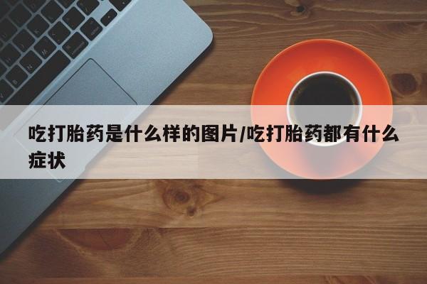 药流药联系方式吃打胎药是什么样的图片/吃打胎药都有什么症状