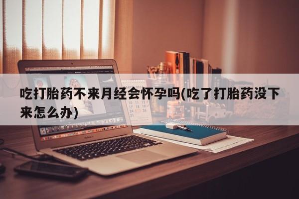 药流药联系方式吃打胎药不来月经会怀孕吗(吃了打胎药没下来怎么办)