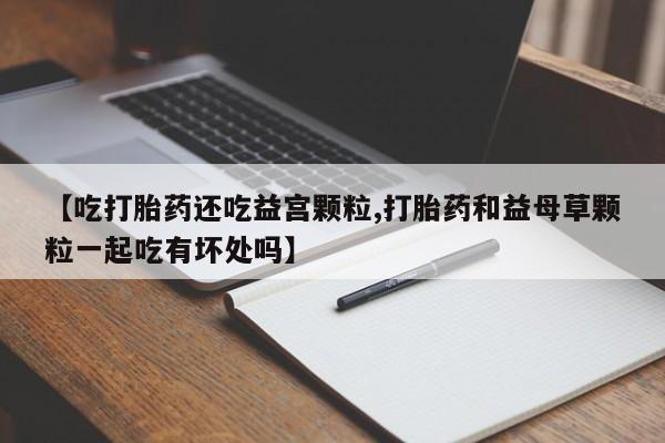 药流药联系方式【吃打胎药还吃益宫颗粒,打胎药和益母草颗粒一起吃有坏处吗】