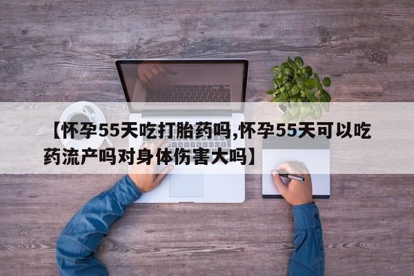 药流药联系方式【怀孕55天吃打胎药吗,怀孕55天可以吃药流产吗对身体伤害大吗】