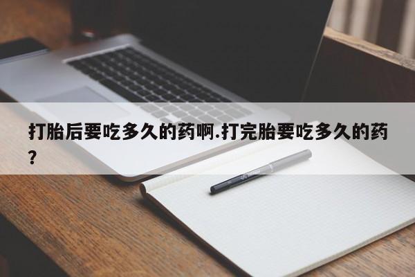 药流药联系方式打胎后要吃多久的药啊.打完胎要吃多久的药？