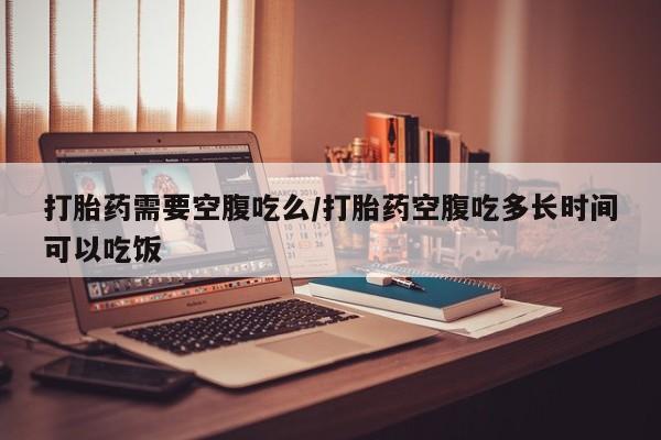 药流药联系方式打胎药需要空腹吃么/打胎药空腹吃多长时间可以吃饭