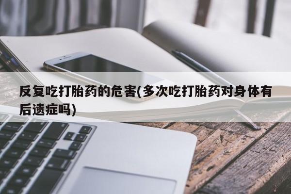 药流药联系方式反复吃打胎药的危害(多次吃打胎药对身体有后遗症吗)