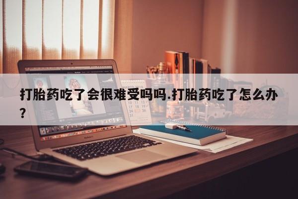 药流药联系方式打胎药吃了会很难受吗吗.打胎药吃了怎么办？