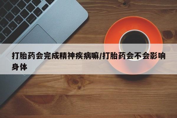 药流药联系方式打胎药会完成精神疾病嘛/打胎药会不会影响身体