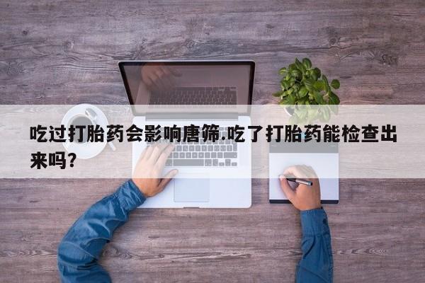 药流药联系方式吃过打胎药会影响唐筛.吃了打胎药能检查出来吗？