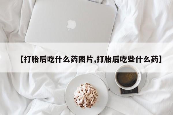 药流药联系方式【打胎后吃什么药图片,打胎后吃些什么药】
