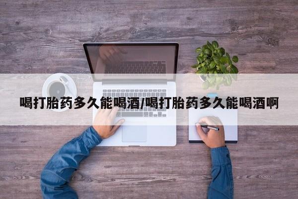 药流药联系方式喝打胎药多久能喝酒/喝打胎药多久能喝酒啊
