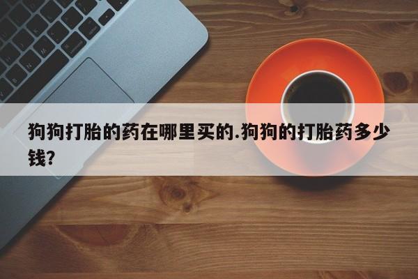 药流药联系方式狗狗打胎的药在哪里买的.狗狗的打胎药多少钱？