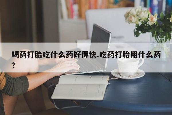 药流药联系方式喝药打胎吃什么药好得快.吃药打胎用什么药？