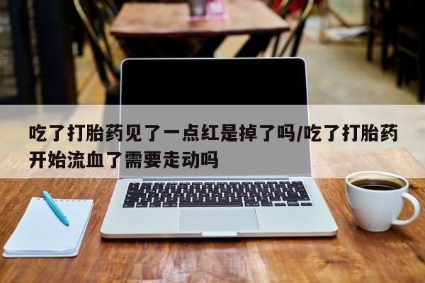 药流药联系方式吃了打胎药见了一点红是掉了吗/吃了打胎药开始流血了需要走动吗