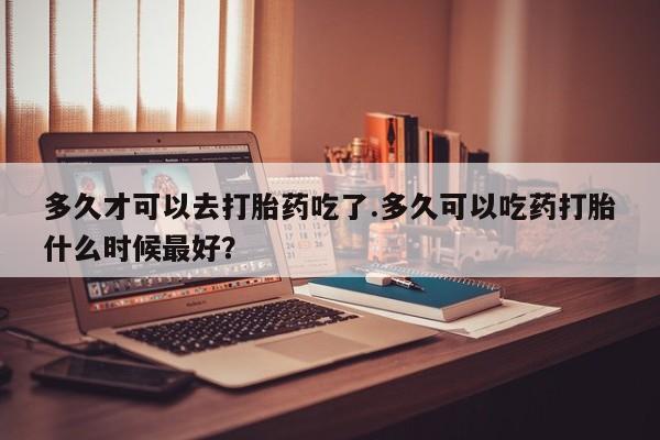 药流药联系方式多久才可以去打胎药吃了.多久可以吃药打胎什么时候最好？