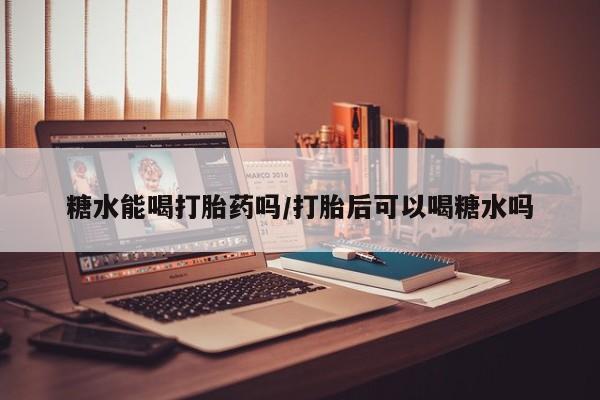 药流药联系方式糖水能喝打胎药吗/打胎后可以喝糖水吗