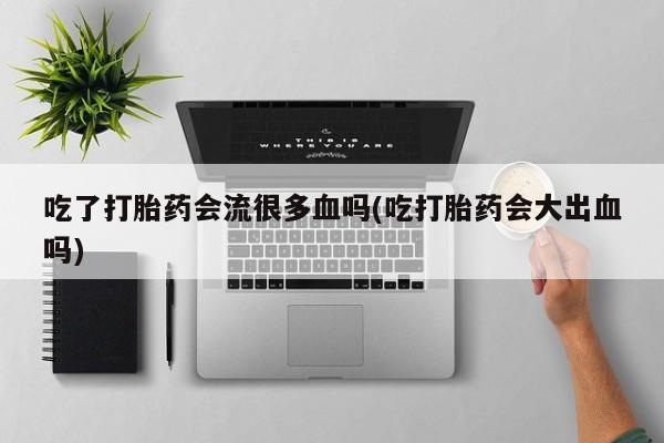 药流药联系方式吃了打胎药会流很多血吗(吃打胎药会大出血吗)