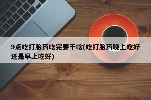 药流药联系方式9点吃打胎药吃完要干啥(吃打胎药晚上吃好还是早上吃好)