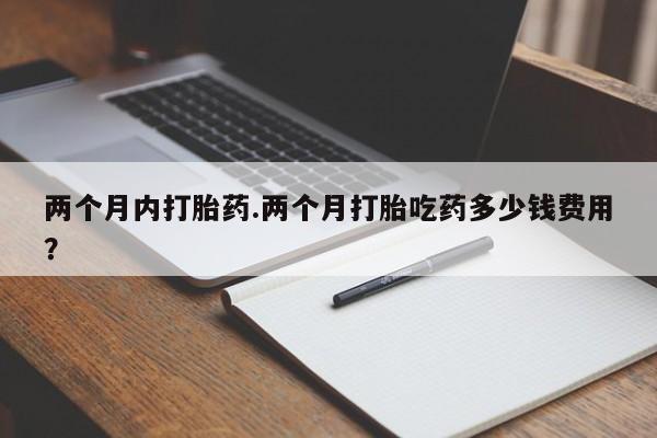药流药联系方式两个月内打胎药.两个月打胎吃药多少钱费用？