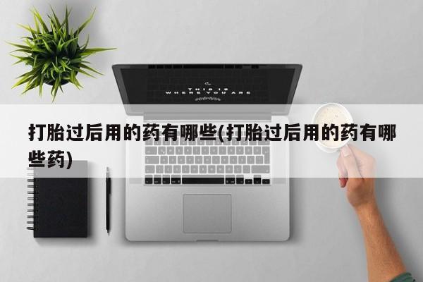 药流药联系方式打胎过后用的药有哪些(打胎过后用的药有哪些药)