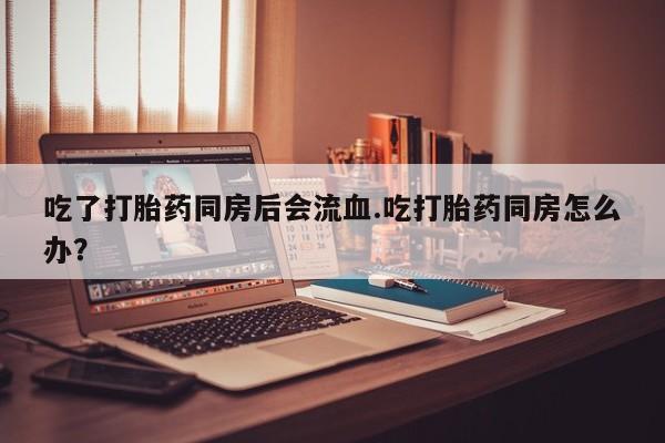 药流药联系方式吃了打胎药同房后会流血.吃打胎药同房怎么办？
