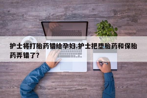 药流药联系方式护士将打胎药错给孕妇.护士把堕胎药和保胎药弄错了？