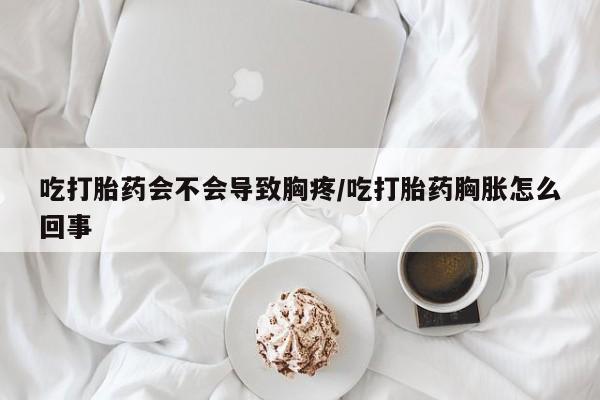药流药联系方式吃打胎药会不会导致胸疼/吃打胎药胸胀怎么回事