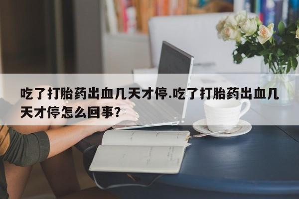 药流药联系方式吃了打胎药出血几天才停.吃了打胎药出血几天才停怎么回事?